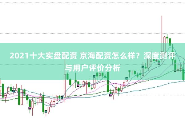 2021十大实盘配资 京海配资怎么样？深度测评与用户评价分析