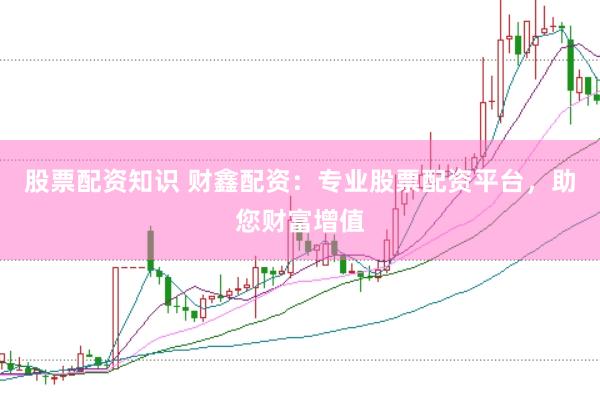 股票配资知识 财鑫配资：专业股票配资平台，助您财富增值