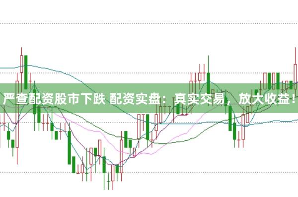 严查配资股市下跌 配资实盘：真实交易，放大收益！