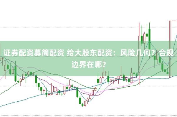 证券配资募简配资 给大股东配资：风险几何？合规边界在哪？