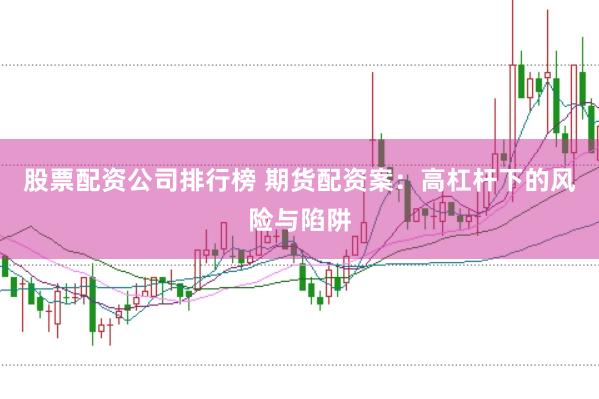 股票配资公司排行榜 期货配资案：高杠杆下的风险与陷阱