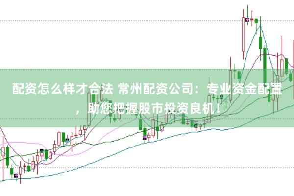 配资怎么样才合法 常州配资公司：专业资金配置，助您把握股市投资良机！