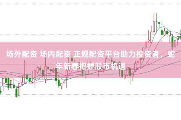 场外配资 场内配资 正规配资平台助力投资者，蛇年新春把握股市机遇
