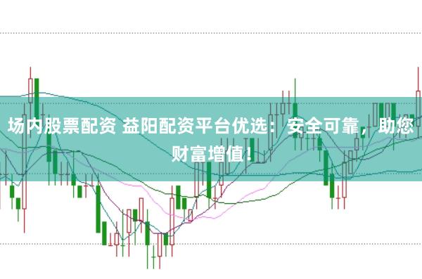 场内股票配资 益阳配资平台优选：安全可靠，助您财富增值！