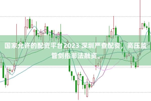国家允许的配资平台2023 深圳严查配资，高压监管剑指非法融资。