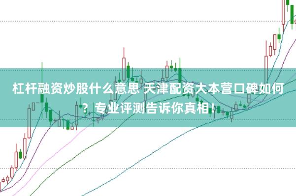 杠杆融资炒股什么意思 天津配资大本营口碑如何？专业评测告诉你真相！