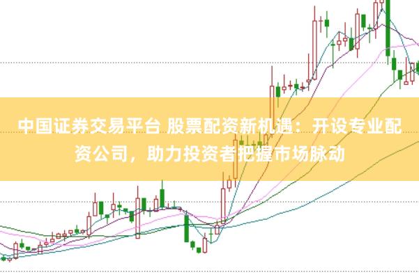 中国证券交易平台 股票配资新机遇：开设专业配资公司，助力投资者把握市场脉动
