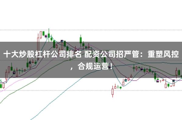 十大炒股杠杆公司排名 配资公司招严管：重塑风控，合规运营！