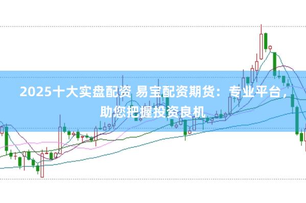 2025十大实盘配资 易宝配资期货：专业平台，助您把握投资良机