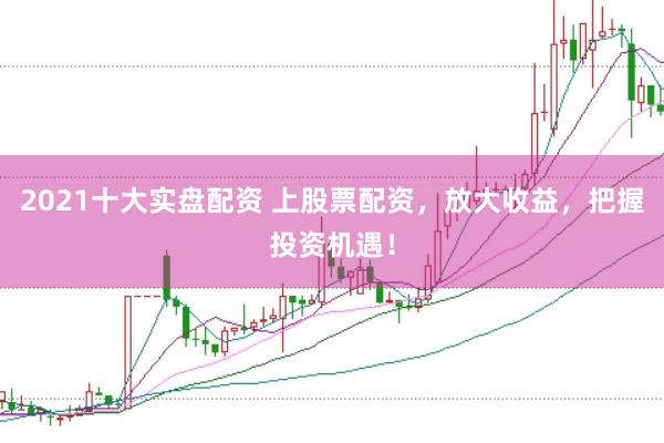 2021十大实盘配资 上股票配资，放大收益，把握投资机遇！