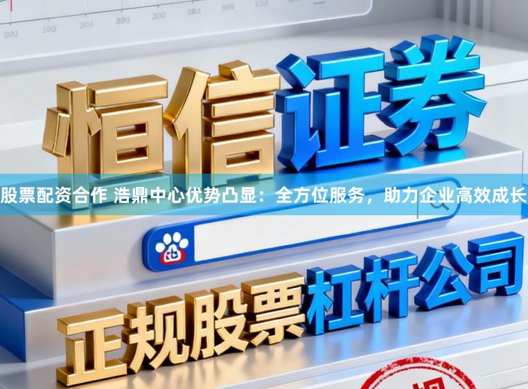 股票配资合作 浩鼎中心优势凸显:全方位服务,助力企业高效成长