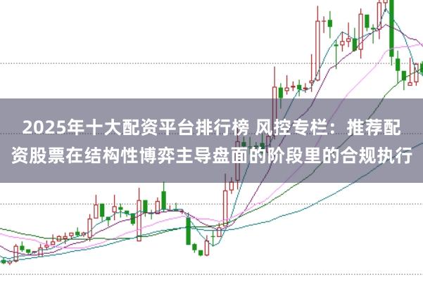 2025年十大配资平台排行榜 风控专栏:推荐配资股票在结构性博弈主导盘面的阶段里的合规执行