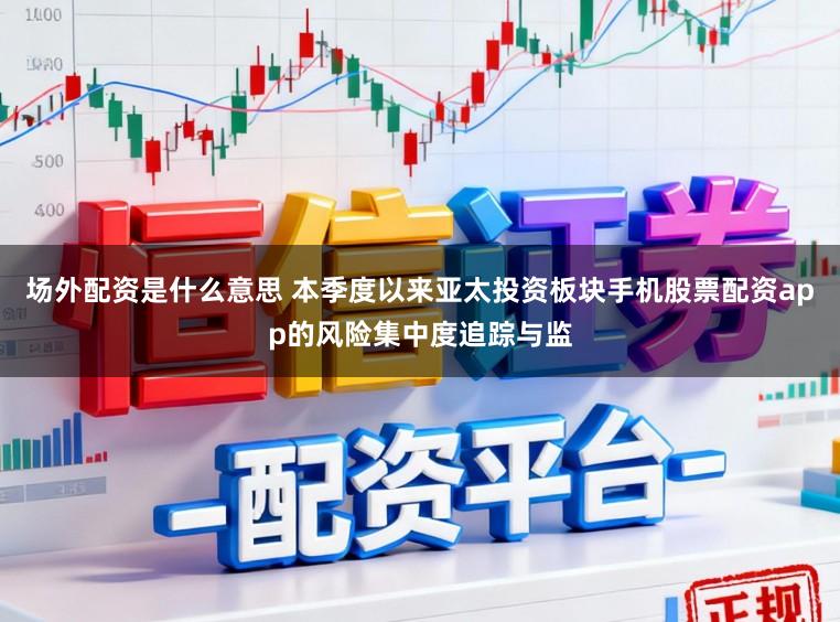 场外配资是什么意思 本季度以来亚太投资板块手机股票配资app的风险集中度追踪与监