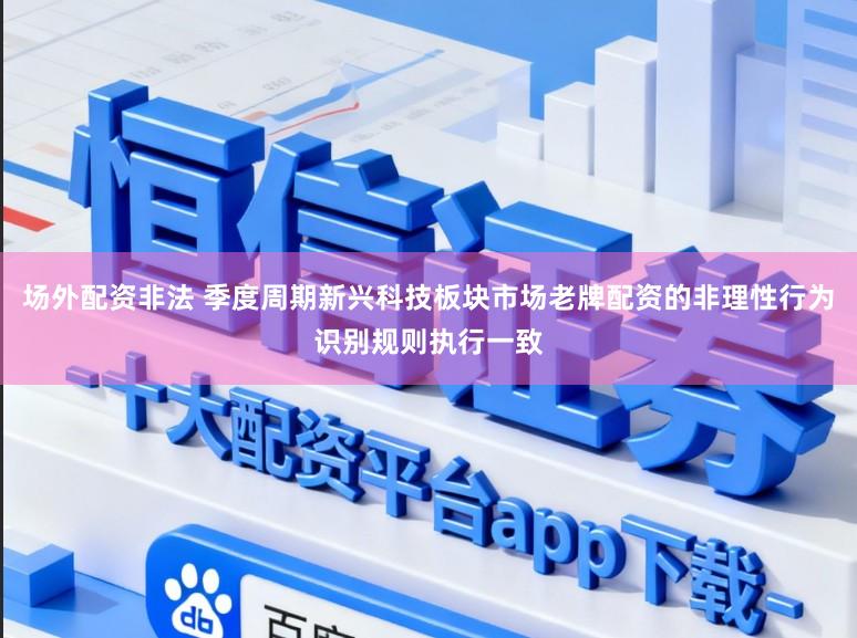 场外配资非法 季度周期新兴科技板块市场老牌配资的非理性行为识别规则执行一致