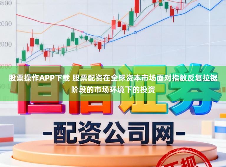 股票操作APP下载 股票配资在全球资本市场面对指数反复拉锯阶段的市场环境下的投资