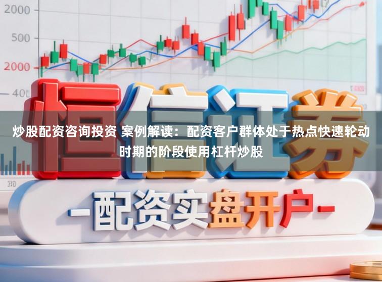 炒股配资咨询投资 案例解读：配资客户群体处于热点快速轮动时期的阶段使用杠杆炒股