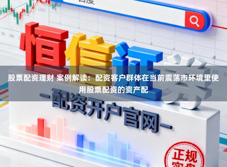 股票配资理财 案例解读：配资客户群体在当前震荡市环境里使用股票配资的资产配