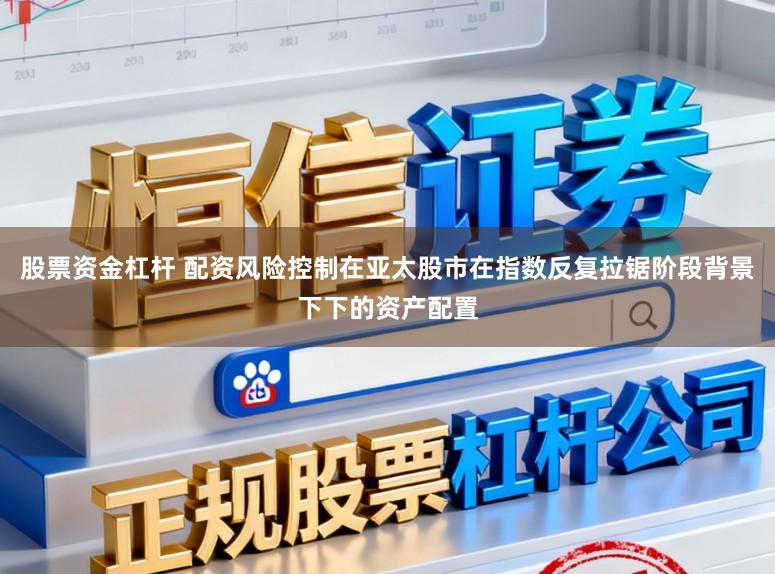 股票资金杠杆 配资风险控制在亚太股市在指数反复拉锯阶段背景下下的资产配置